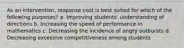 As an intervention, response cost is best suited for which of the following purposes? a. Improving students' understanding of directions b. Increasing the speed of performance in mathematics c. Decreasing the incidence of angry outbursts d. Decreasing excessive competitiveness among students