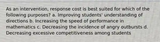 As an intervention, response cost is best suited for which of the following purposes? a. Improving students' understanding of directions b. Increasing the speed of performance in mathematics c. Decreasing the incidence of angry outbursts d. Decreasing excessive competitiveness among students