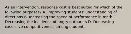 As an intervention, response cost is best suited for which of the following purposes? A. Improving students' understanding of directions B. Increasing the speed of performance in math C. Decreasing the incidence of angry outbursts D. Decreasing excessive competitiveness among students