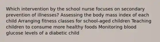 Which intervention by the school nurse focuses on secondary prevention of illnesses? Assessing the body mass index of each child Arranging fitness classes for school-aged children Teaching children to consume more healthy foods Monitoring blood glucose levels of a diabetic child