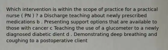 Which intervention is within the scope of practice for a practical nurse ( PN ) ? a Discharge teaching about newly prescribed medications b . Presenting support options that are available to those with cancer c Teaching the use of a glucometer to a newly diagnosed diabetic dient d . Demonstrating deep breathing and coughing to a postoperative client