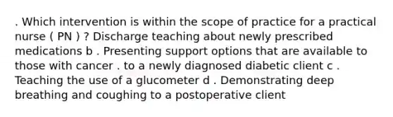 . Which intervention is within the scope of practice for a practical nurse ( PN ) ? Discharge teaching about newly prescribed medications b . Presenting support options that are available to those with cancer . to a newly diagnosed diabetic client c . Teaching the use of a glucometer d . Demonstrating deep breathing and coughing to a postoperative client