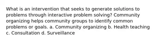 What is an intervention that seeks to generate solutions to problems through interactive problem solving? Community organizing helps community groups to identify common problems or goals. a. Community organizing b. Health teaching c. Consultation d. Surveillance