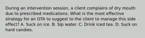 During an intervention session, a client complains of dry mouth due to prescribed medications. What is the most effective strategy for an OTA to suggest to the client to manage this side effect? A. Suck on ice. B. Sip water. C. Drink iced tea. D. Suck on hard candies.