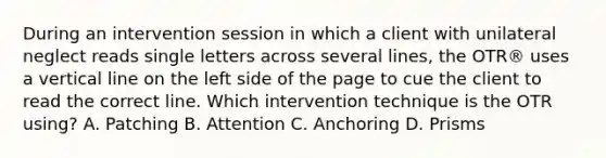 During an intervention session in which a client with unilateral neglect reads single letters across several lines, the OTR® uses a vertical line on the left side of the page to cue the client to read the correct line. Which intervention technique is the OTR using? A. Patching B. Attention C. Anchoring D. Prisms