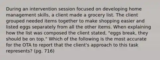 During an intervention session focused on developing home management skills, a client made a grocery list. The client grouped needed items together to make shopping easier and listed eggs separately from all the other items. When explaining how the list was composed the client stated, "eggs break, they should be on top." Which of the following is the most accurate for the OTA to report that the client's approach to this task represents? (pg. 716)