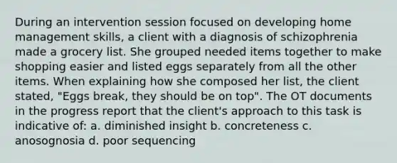 During an intervention session focused on developing home management skills, a client with a diagnosis of schizophrenia made a grocery list. She grouped needed items together to make shopping easier and listed eggs separately from all the other items. When explaining how she composed her list, the client stated, "Eggs break, they should be on top". The OT documents in the progress report that the client's approach to this task is indicative of: a. diminished insight b. concreteness c. anosognosia d. poor sequencing