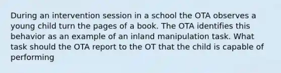 During an intervention session in a school the OTA observes a young child turn the pages of a book. The OTA identifies this behavior as an example of an inland manipulation task. What task should the OTA report to the OT that the child is capable of performing