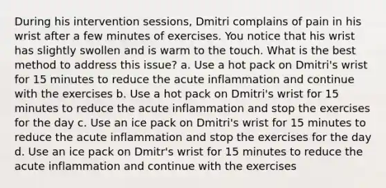 During his intervention sessions, Dmitri complains of pain in his wrist after a few minutes of exercises. You notice that his wrist has slightly swollen and is warm to the touch. What is the best method to address this issue? a. Use a hot pack on Dmitri's wrist for 15 minutes to reduce the acute inflammation and continue with the exercises b. Use a hot pack on Dmitri's wrist for 15 minutes to reduce the acute inflammation and stop the exercises for the day c. Use an ice pack on Dmitri's wrist for 15 minutes to reduce the acute inflammation and stop the exercises for the day d. Use an ice pack on Dmitr's wrist for 15 minutes to reduce the acute inflammation and continue with the exercises