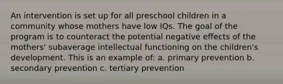 An intervention is set up for all preschool children in a community whose mothers have low IQs. The goal of the program is to counteract the potential negative effects of the mothers' subaverage intellectual functioning on the children's development. This is an example of: a. primary prevention b. secondary prevention c. tertiary prevention