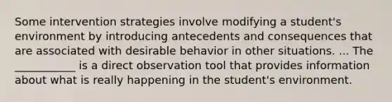 Some intervention strategies involve modifying a student's environment by introducing antecedents and consequences that are associated with desirable behavior in other situations. ... The ___________ is a direct observation tool that provides information about what is really happening in the student's environment.