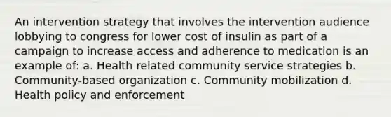 An intervention strategy that involves the intervention audience lobbying to congress for lower cost of insulin as part of a campaign to increase access and adherence to medication is an example of: a. Health related community service strategies b. Community-based organization c. Community mobilization d. Health policy and enforcement