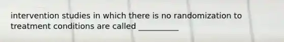 intervention studies in which there is no randomization to treatment conditions are called __________