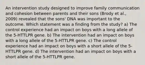 An intervention study designed to improve family communication and cohesion between parents and their sons (Brody et al., 2009) revealed that the sons' DNA was important to the outcome. Which statement was a finding from the study? a) The control experience had an impact on boys with a long allele of the 5-HTTLPR gene. b) The intervention had an impact on boys with a long allele of the 5-HTTLPR gene. c) The control experience had an impact on boys with a short allele of the 5-HTTLPR gene. d) The intervention had an impact on boys with a short allele of the 5-HTTLPR gene.