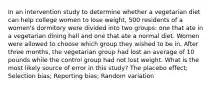 In an intervention study to determine whether a vegetarian diet can help college women to lose weight, 500 residents of a women's dormitory were divided into two groups: one that ate in a vegetarian dining hall and one that ate a normal diet. Women were allowed to choose which group they wished to be in. After three months, the vegetarian group had lost an average of 10 pounds while the control group had not lost weight. What is the most likely source of error in this study? The placebo effect; Selection bias; Reporting bias; Random variation