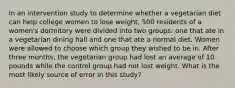 In an intervention study to determine whether a vegetarian diet can help college women to lose weight, 500 residents of a women's dormitory were divided into two groups: one that ate in a vegetarian dining hall and one that ate a normal diet. Women were allowed to choose which group they wished to be in. After three months, the vegetarian group had lost an average of 10 pounds while the control group had not lost weight. What is the most likely source of error in this study?