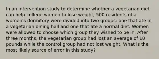 In an intervention study to determine whether a vegetarian diet can help college women to lose weight, 500 residents of a women's dormitory were divided into two groups: one that ate in a vegetarian dining hall and one that ate a normal diet. Women were allowed to choose which group they wished to be in. After three months, the vegetarian group had lost an average of 10 pounds while the control group had not lost weight. What is the most likely source of error in this study?