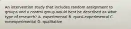 An intervention study that includes random assignment to groups and a control group would best be described as what type of research? A. experimental B. quasi-experimental C. nonexperimental D. qualitative