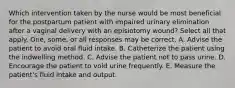 Which intervention taken by the nurse would be most beneficial for the postpartum patient with impaired urinary elimination after a vaginal delivery with an episiotomy wound? Select all that apply. One, some, or all responses may be correct. A. Advise the patient to avoid oral fluid intake. B. Catheterize the patient using the indwelling method. C. Advise the patient not to pass urine. D. Encourage the patient to void urine frequently. E. Measure the patient's fluid intake and output.