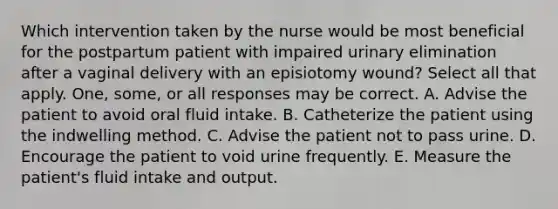 Which intervention taken by the nurse would be most beneficial for the postpartum patient with impaired urinary elimination after a vaginal delivery with an episiotomy wound? Select all that apply. One, some, or all responses may be correct. A. Advise the patient to avoid oral fluid intake. B. Catheterize the patient using the indwelling method. C. Advise the patient not to pass urine. D. Encourage the patient to void urine frequently. E. Measure the patient's fluid intake and output.