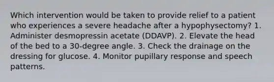 Which intervention would be taken to provide relief to a patient who experiences a severe headache after a hypophysectomy? 1. Administer desmopressin acetate (DDAVP). 2. Elevate the head of the bed to a 30-degree angle. 3. Check the drainage on the dressing for glucose. 4. Monitor pupillary response and speech patterns.