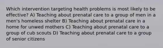 Which intervention targeting health problems is most likely to be effective? A) Teaching about prenatal care to a group of men in a men's homeless shelter B) Teaching about prenatal care in a home for unwed mothers C) Teaching about prenatal care to a group of cub scouts D) Teaching about prenatal care to a group of senior citizens