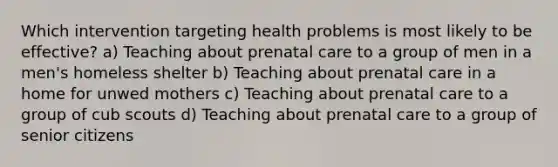 Which intervention targeting health problems is most likely to be effective? a) Teaching about prenatal care to a group of men in a men's homeless shelter b) Teaching about prenatal care in a home for unwed mothers c) Teaching about prenatal care to a group of cub scouts d) Teaching about prenatal care to a group of senior citizens