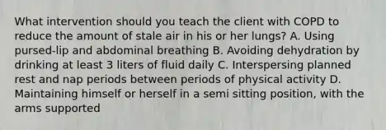 What intervention should you teach the client with COPD to reduce the amount of stale air in his or her lungs? A. Using pursed-lip and abdominal breathing B. Avoiding dehydration by drinking at least 3 liters of fluid daily C. Interspersing planned rest and nap periods between periods of physical activity D. Maintaining himself or herself in a semi sitting position, with the arms supported