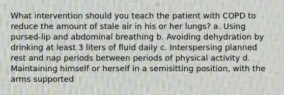 What intervention should you teach the patient with COPD to reduce the amount of stale air in his or her lungs? a. Using pursed-lip and abdominal breathing b. Avoiding dehydration by drinking at least 3 liters of fluid daily c. Interspersing planned rest and nap periods between periods of physical activity d. Maintaining himself or herself in a semisitting position, with the arms supported