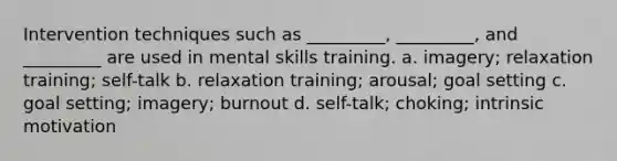 Intervention techniques such as _________, _________, and _________ are used in mental skills training. a. imagery; relaxation training; self-talk b. relaxation training; arousal; goal setting c. goal setting; imagery; burnout d. self-talk; choking; intrinsic motivation