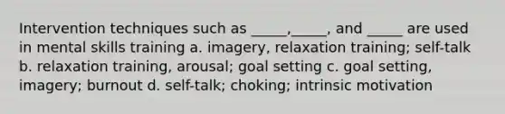 Intervention techniques such as _____,_____, and _____ are used in mental skills training a. imagery, relaxation training; self-talk b. relaxation training, arousal; goal setting c. goal setting, imagery; burnout d. self-talk; choking; intrinsic motivation