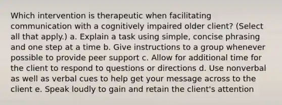 Which intervention is therapeutic when facilitating communication with a cognitively impaired older client? (Select all that apply.) a. Explain a task using simple, concise phrasing and one step at a time b. Give instructions to a group whenever possible to provide peer support c. Allow for additional time for the client to respond to questions or directions d. Use nonverbal as well as verbal cues to help get your message across to the client e. Speak loudly to gain and retain the client's attention