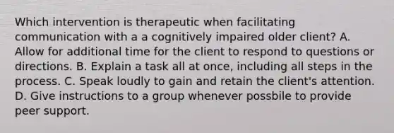 Which intervention is therapeutic when facilitating communication with a a cognitively impaired older client? A. Allow for additional time for the client to respond to questions or directions. B. Explain a task all at once, including all steps in the process. C. Speak loudly to gain and retain the client's attention. D. Give instructions to a group whenever possbile to provide peer support.