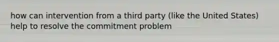 how can intervention from a third party (like the United States) help to resolve the commitment problem