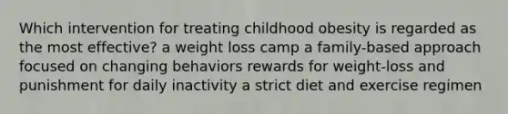 Which intervention for treating childhood obesity is regarded as the most effective? a weight loss camp a family-based approach focused on changing behaviors rewards for weight-loss and punishment for daily inactivity a strict diet and exercise regimen