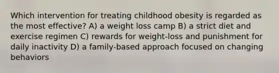 Which intervention for treating childhood obesity is regarded as the most effective? A) a weight loss camp B) a strict diet and exercise regimen C) rewards for weight-loss and punishment for daily inactivity D) a family-based approach focused on changing behaviors