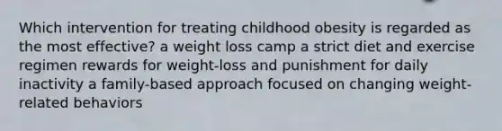 Which intervention for treating childhood obesity is regarded as the most effective? a weight loss camp a strict diet and exercise regimen rewards for weight-loss and punishment for daily inactivity a family-based approach focused on changing weight-related behaviors