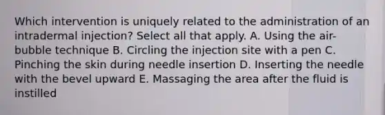 Which intervention is uniquely related to the administration of an intradermal injection? Select all that apply. A. Using the air-bubble technique B. Circling the injection site with a pen C. Pinching the skin during needle insertion D. Inserting the needle with the bevel upward E. Massaging the area after the fluid is instilled