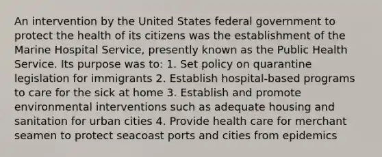 An intervention by the United States federal government to protect the health of its citizens was the establishment of the Marine Hospital Service, presently known as the Public Health Service. Its purpose was to: 1. Set policy on quarantine legislation for immigrants 2. Establish hospital-based programs to care for the sick at home 3. Establish and promote environmental interventions such as adequate housing and sanitation for urban cities 4. Provide health care for merchant seamen to protect seacoast ports and cities from epidemics