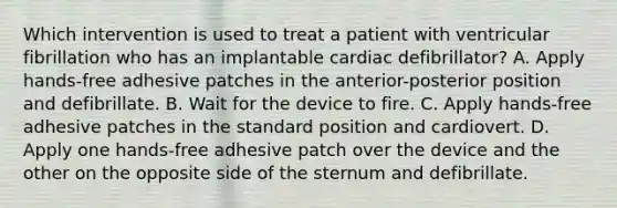 Which intervention is used to treat a patient with ventricular fibrillation who has an implantable cardiac defibrillator? A. Apply hands-free adhesive patches in the anterior-posterior position and defibrillate. B. Wait for the device to fire. C. Apply hands-free adhesive patches in the standard position and cardiovert. D. Apply one hands-free adhesive patch over the device and the other on the opposite side of the sternum and defibrillate.