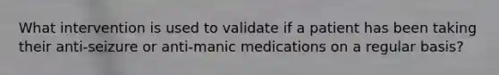 What intervention is used to validate if a patient has been taking their anti-seizure or anti-manic medications on a regular basis?