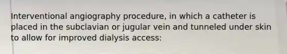 Interventional angiography procedure, in which a catheter is placed in the subclavian or jugular vein and tunneled under skin to allow for improved dialysis access: