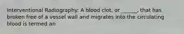 Interventional Radiography: A blood clot, or ______, that has broken free of a vessel wall and migrates into the circulating blood is termed an