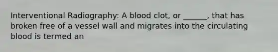 Interventional Radiography: A blood clot, or ______, that has broken free of a vessel wall and migrates into the circulating blood is termed an