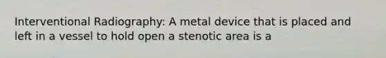 Interventional Radiography: A metal device that is placed and left in a vessel to hold open a stenotic area is a