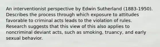 An interventionist perspective by Edwin Sutherland (1883-1950). Describes the process through which exposure to attitudes favorable to criminal acts leads to the violation of rules. Research suggests that this view of this also applies to noncriminal deviant acts, such as smoking, truancy, and early sexual behavior.