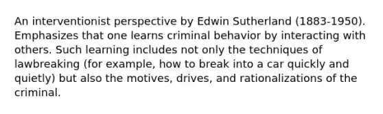 An interventionist perspective by Edwin Sutherland (1883-1950). Emphasizes that one learns criminal behavior by interacting with others. Such learning includes not only the techniques of lawbreaking (for example, how to break into a car quickly and quietly) but also the motives, drives, and rationalizations of the criminal.