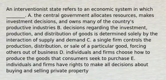 An interventionist state refers to an economic system in which ________. A. the central government allocates resources, makes investment decisions, and owns many of the country's productive industries B. decisions regarding the investment, production, and distribution of goods is determined solely by the interaction of supply and demand C. a single firm controls the production, distribution, or sale of a particular good, forcing others out of business D. individuals and firms choose how to produce the goods that consumers seek to purchase E. individuals and firms have rights to make all decisions about buying and selling private property