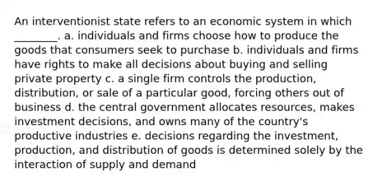 An interventionist state refers to an economic system in which ________. a. individuals and firms choose how to produce the goods that consumers seek to purchase b. individuals and firms have rights to make all decisions about buying and selling private property c. a single firm controls the production, distribution, or sale of a particular good, forcing others out of business d. the central government allocates resources, makes investment decisions, and owns many of the country's productive industries e. decisions regarding the investment, production, and distribution of goods is determined solely by the interaction of supply and demand