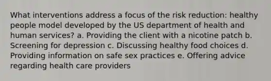 What interventions address a focus of the risk reduction: healthy people model developed by the US department of health and human services? a. Providing the client with a nicotine patch b. Screening for depression c. Discussing healthy food choices d. Providing information on safe sex practices e. Offering advice regarding health care providers